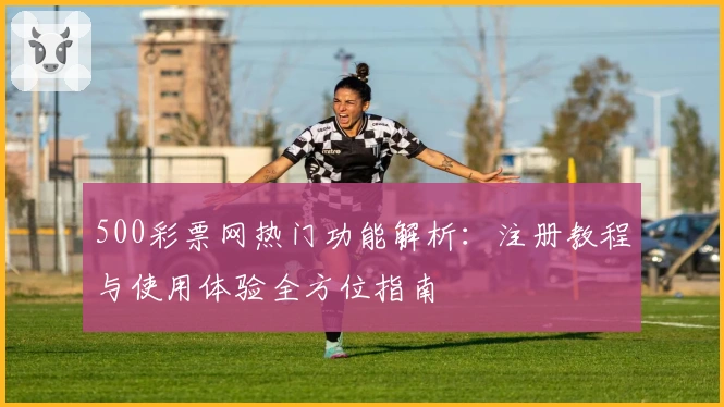 500彩票网热门功能解析：注册教程与使用体验全方位指南