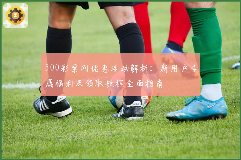500彩票网优惠活动解析:新用户专属福利及领取教程全面指南