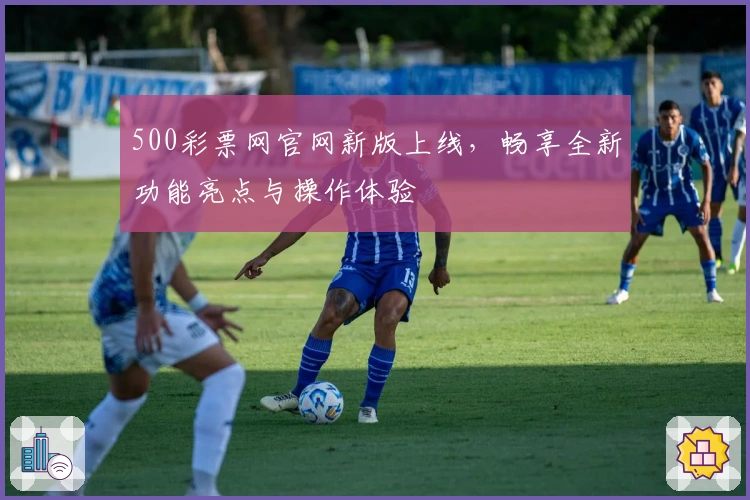 500彩票网官网新版上线，畅享全新功能亮点与操作体验