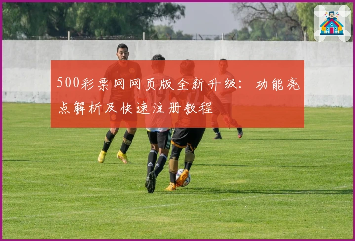 500彩票网网页版全新升级：功能亮点解析及快速注册教程