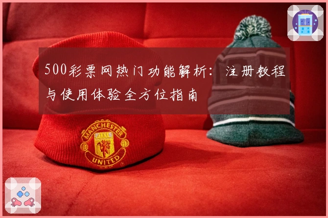 500彩票网热门功能解析：注册教程与使用体验全方位指南