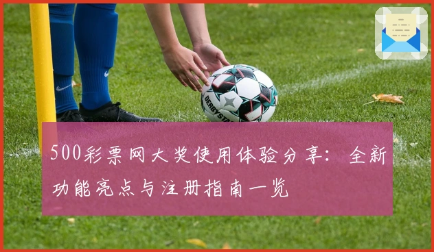 500彩票网大奖使用体验分享：全新功能亮点与注册指南一览