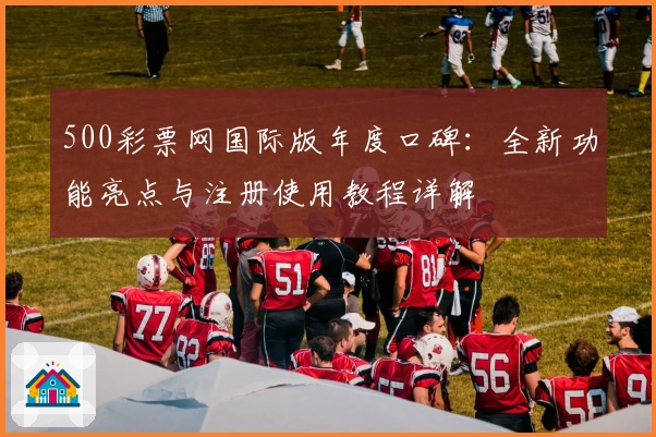 500彩票网国际版年度口碑：全新功能亮点与注册使用教程详解