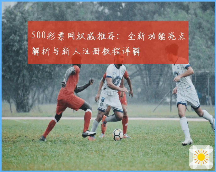 500彩票网权威推荐：全新功能亮点解析与新人注册教程详解