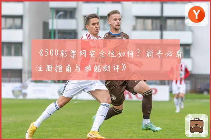 《500彩票网安全性如何？新手必看注册指南与功能测评》