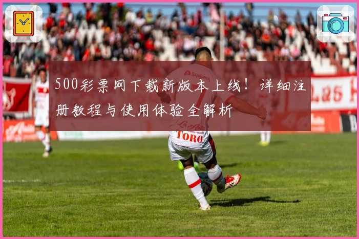 500彩票网下载新版本上线！详细注册教程与使用体验全解析