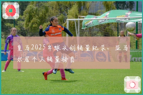 皇马2025年球衣创销量纪录，亚马尔居个人销量榜首