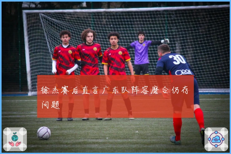 徐杰赛后直言广东队阵容磨合仍存问题