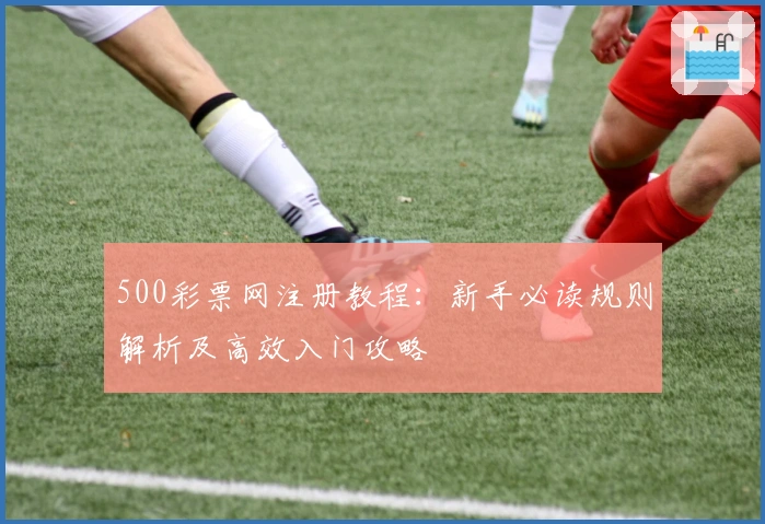 500彩票网注册教程：新手必读规则解析及高效入门攻略