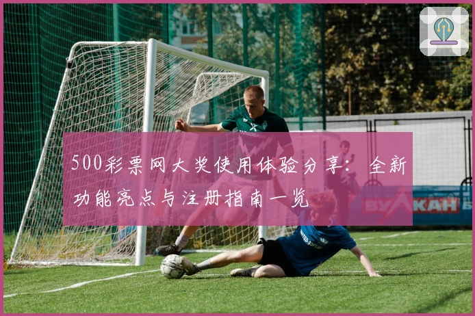 500彩票网大奖使用体验分享：全新功能亮点与注册指南一览
