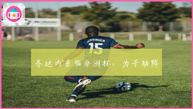 齐达内亲临非洲杯，为子助阵