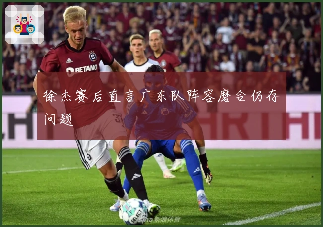 徐杰赛后直言广东队阵容磨合仍存问题