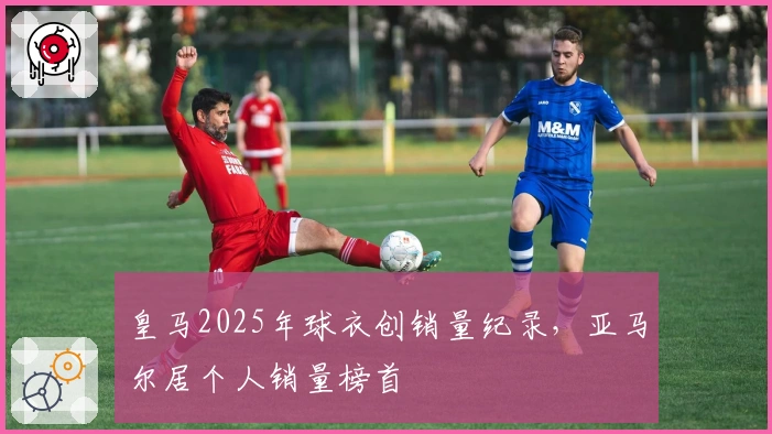皇马2025年球衣创销量纪录，亚马尔居个人销量榜首