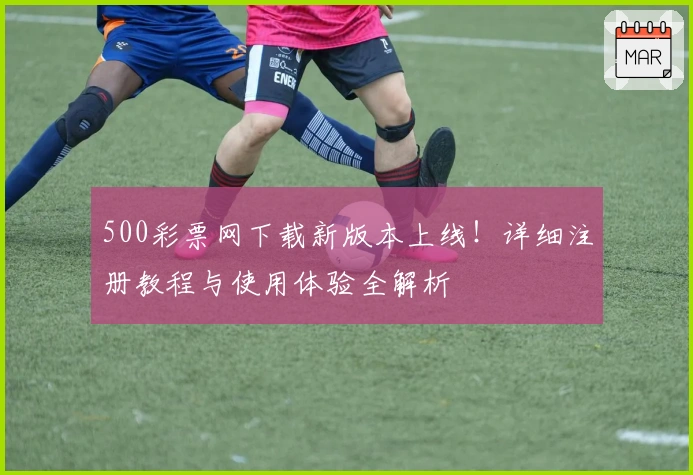 500彩票网下载新版本上线！详细注册教程与使用体验全解析